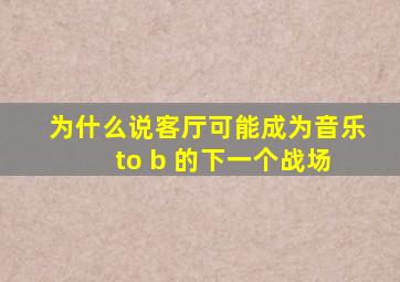 为什么说客厅可能成为音乐 to b 的下一个战场